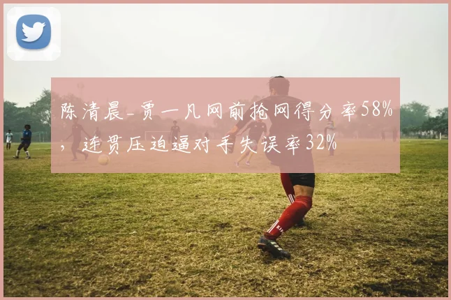 陈清晨_贾一凡网前抢网得分率58%,连贯压迫逼对手失误率32%