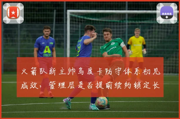 火箭队新主帅乌度卡防守体系初见成效,管理层是否提前续约锁定长期计划?