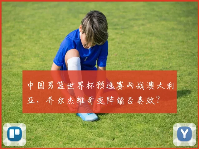 中国男篮世界杯预选赛两战澳大利亚,乔尔杰维奇变阵能否奏效?
