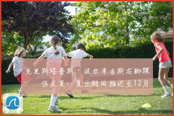 克里斯塔普斯·波尔津吉斯右脚踝扭伤反复，复出时间推迟至12月