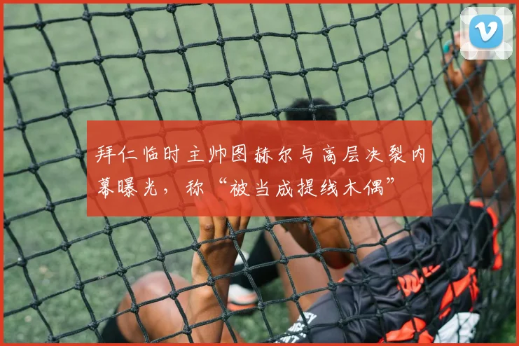 拜仁临时主帅图赫尔与高层决裂内幕曝光,称“被当成提线木偶”