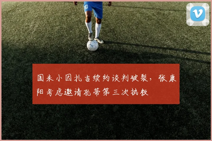 国米小因扎吉续约谈判破裂,张康阳考虑邀请孔蒂第三次执教