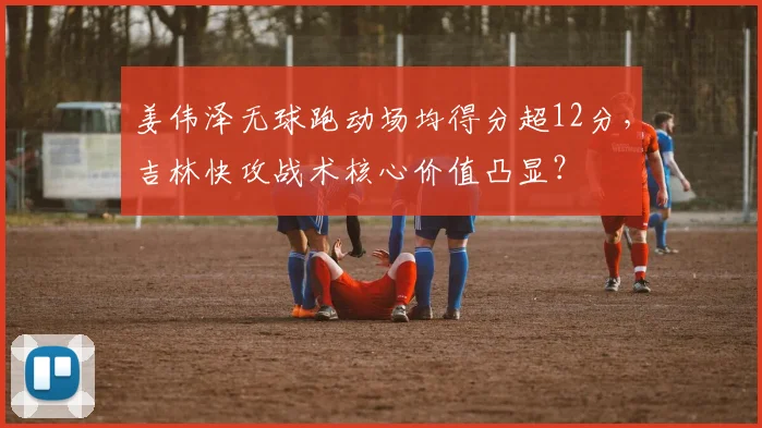 姜伟泽无球跑动场均得分超12分,吉林快攻战术核心价值凸显?